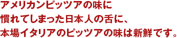 アメリカンピッツアの味に慣れてしまった日本人の舌に、本場イタリアのピッツアの味は新鮮です。